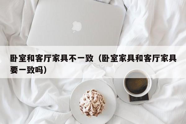 卧室和客厅家具不一致（卧室家具和客厅家具要一致吗）